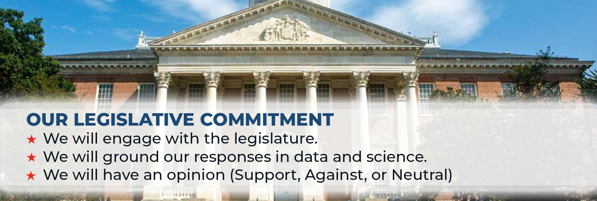 Our Legislative Commitment: We will engage with the legislature. We will ground our responses in data and science. We will have an opinion (Support, Against, or Neutral)